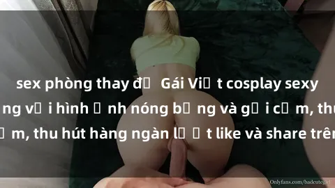 sex phòng thay đồ Gái Việt cosplay sexy khiến fan phát cuồng với hình ảnh nóng bỏng và gợi cảm, thu hút hàng ngàn lượt like và share trên mạng xã hội.