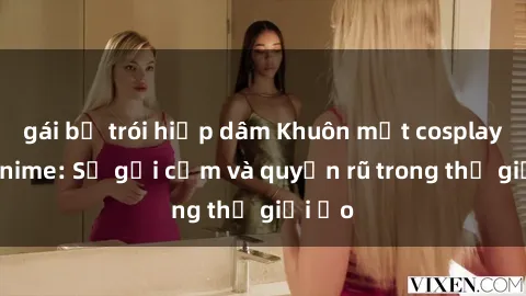 gái bị trói hiếp dâm Khuôn mặt cosplay sex anime: Sự gợi cảm và quyến rũ trong thế giới ảo