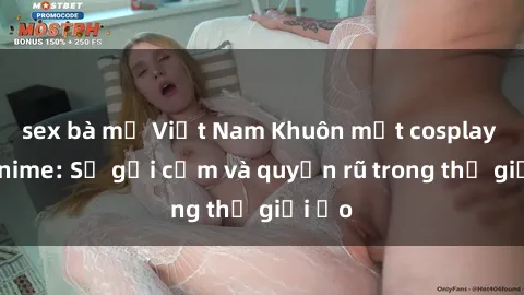 sex bà mẹ Việt Nam Khuôn mặt cosplay sex anime: Sự gợi cảm và quyến rũ trong thế giới ảo