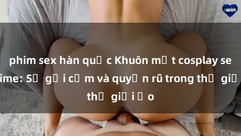phim sex hàn quốc Khuôn mặt cosplay sex anime: Sự gợi cảm và quyến rũ trong thế giới ảo