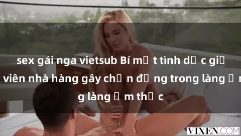 sex gái nga vietsub Bí mật tình dục giữa nhân viên nhà hàng gây chấn động trong làng ẩm thực