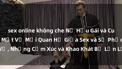 sex online không che Nữ Hầu Gái và Cuộc Sống Của Họ: Bí Mật Về Mối Quan Hệ Giữa Sex và Sự Phục Vụ, Những Cảm Xúc và Khao Khát Bị Lẫn Lộn Trong Lĩnh Vực Này.