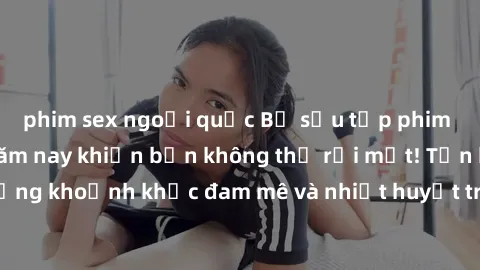 phim sex ngoại quốc Bộ sưu tập phim sex Mỹ hot nhất năm nay khiến bạn không thể rời mắt! Tận hưởng những khoảnh khắc đam mê và nhiệt huyết trong các tác phẩm nóng bỏng này!
