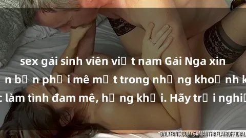 sex gái sinh viên việt nam Gái Nga xinh đẹp, tài năng khiến bạn phải mê mệt trong những khoảnh khắc làm tình đam mê, hứng khởi. Hãy trải nghiệm cùng họ ngay hôm nay!