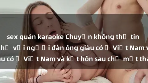sex quán karaoke Chuyện không thể tin nổi: Gái Tây quan hệ với người đàn ông giàu có ở Việt Nam và kết hôn sau chỉ một tháng