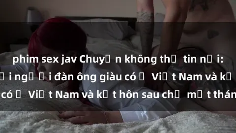 phim sex jav Chuyện không thể tin nổi: Gái Tây quan hệ với người đàn ông giàu có ở Việt Nam và kết hôn sau chỉ một tháng