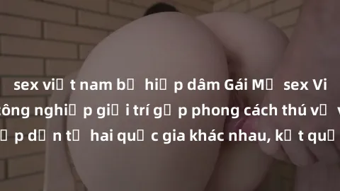 sex việt nam bị hiếp dâm Gái Mỹ sex Việt Nam: Khi nền công nghiệp giải trí gặp phong cách thú vị và hấp dẫn từ hai quốc gia khác nhau, kết quả thú vị không thể bỏ qua.
