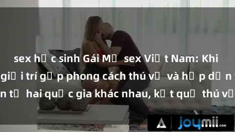 sex học sinh Gái Mỹ sex Việt Nam: Khi nền công nghiệp giải trí gặp phong cách thú vị và hấp dẫn từ hai quốc gia khác nhau, kết quả thú vị không thể bỏ qua.