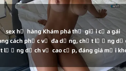 sex họ hàng Khám phá thế giới của gái gọi Việt Nam: Phong cách phục vụ đa dạng, chất lượng dịch vụ cao cấp, đáng giá mọi khoản chi phí