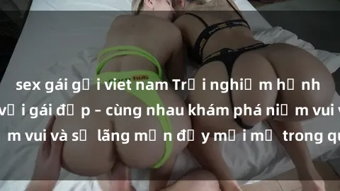 sex gái gọi viet nam Trải nghiệm hạnh phúc khi làm tình với gái đẹp – cùng nhau khám phá niềm vui và sự lãng mạn đầy mới mẻ trong quan hệ của bạn.