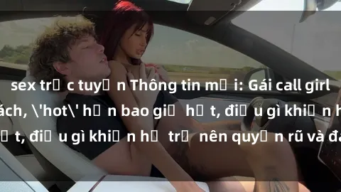sex trực tuyến Thông tin mới: Gái call girl Việt Nam đắt khách, 'hot' hơn bao giờ hết, điều gì khiến họ trở nên quyến rũ và đáng chú ý?