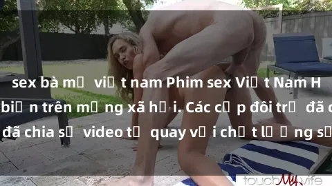 sex bà mẹ việt nam Phim sex Việt Nam HD ngày càng phổ biến trên mạng xã hội. Các cặp đôi trẻ đã chia sẻ video tự quay với chất lượng sắc nét, gợi cảm.