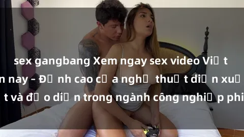 sex gangbang Xem ngay sex video Việt Nam hot nhất hiện nay – Đỉnh cao của nghệ thuật diễn xuất và đạo diễn trong ngành công nghiệp phim người lớn tại đây!