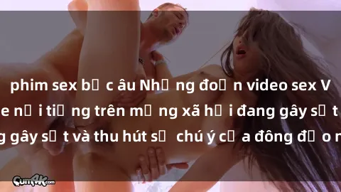 phim sex bắc âu Những đoạn video sex Việt Nam không che nổi tiếng trên mạng xã hội đang gây sốt và thu hút sự chú ý của đông đảo người xem.
