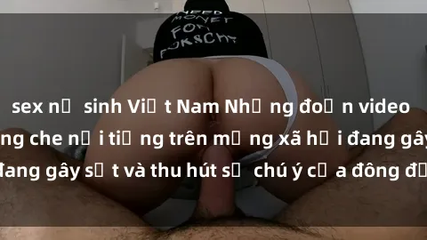 sex nữ sinh Việt Nam Những đoạn video sex Việt Nam không che nổi tiếng trên mạng xã hội đang gây sốt và thu hút sự chú ý của đông đảo người xem.
