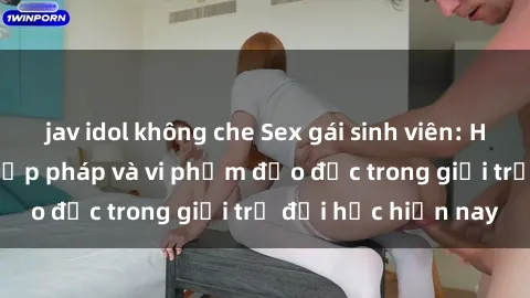jav idol không che Sex gái sinh viên: Hành vi gấu không hợp pháp và vi phạm đạo đức trong giới trẻ đại học hiện nay