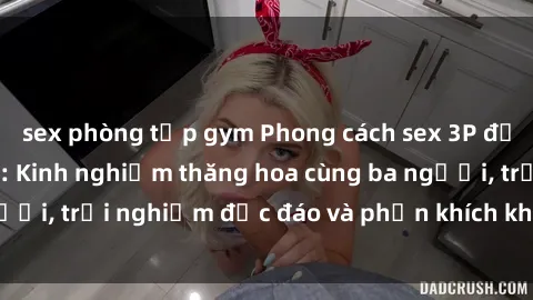 sex phòng tập gym Phong cách sex 3P độc đáo tại Việt Nam: Kinh nghiệm thăng hoa cùng ba người, trải nghiệm độc đáo và phấn khích không thể bỏ lỡ!