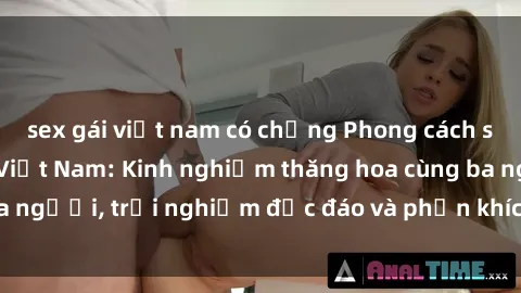 sex gái việt nam có chồng Phong cách sex 3P độc đáo tại Việt Nam: Kinh nghiệm thăng hoa cùng ba người, trải nghiệm độc đáo và phấn khích không thể bỏ lỡ!