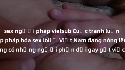 sex người pháp vietsub Cuộc tranh luận về việc có nên hợp pháp hóa sex loli ở Việt Nam đang nóng lên. Đồng thời, cũng có những người phản đối gay gắt việc này vì lo ngại về tác động tiêu cực lên trẻ e