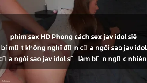phim sex HD Phong cách sex jav idol siêu hấp dẫn: Những bí mật không nghĩ đến của ngôi sao jav idol sẽ làm bạn ngạc nhiên!