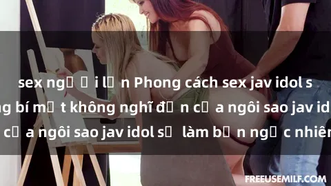 sex người lớn Phong cách sex jav idol siêu hấp dẫn: Những bí mật không nghĩ đến của ngôi sao jav idol sẽ làm bạn ngạc nhiên!