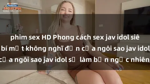 phim sex HD Phong cách sex jav idol siêu hấp dẫn: Những bí mật không nghĩ đến của ngôi sao jav idol sẽ làm bạn ngạc nhiên!