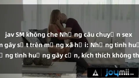 jav SM không che Những câu chuyện sex sinh viên Việt Nam gây sốt trên mạng xã hội: Những tình huống gây cấn, kích thích không thể bỏ qua