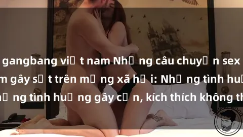 gangbang việt nam Những câu chuyện sex sinh viên Việt Nam gây sốt trên mạng xã hội: Những tình huống gây cấn, kích thích không thể bỏ qua