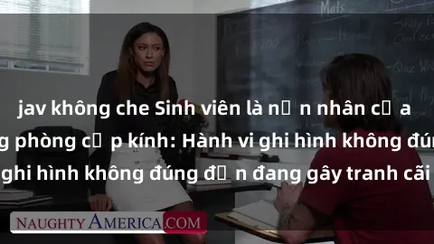 jav không che Sinh viên là nạn nhân của video quay lén trong phòng cấp kính: Hành vi ghi hình không đúng đắn đang gây tranh cãi lớn