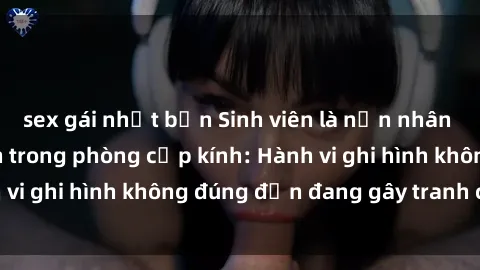 sex gái nhật bản Sinh viên là nạn nhân của video quay lén trong phòng cấp kính: Hành vi ghi hình không đúng đắn đang gây tranh cãi lớn
