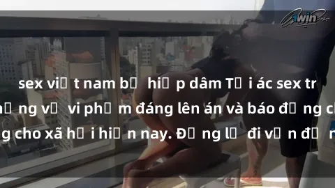 sex việt nam bị hiếp dâm Tội ác sex tra tấn Việt Nam: những vụ vi phạm đáng lên án và báo động cho xã hội hiện nay. Đừng lờ đi vấn đề nghiêm trọng này!
