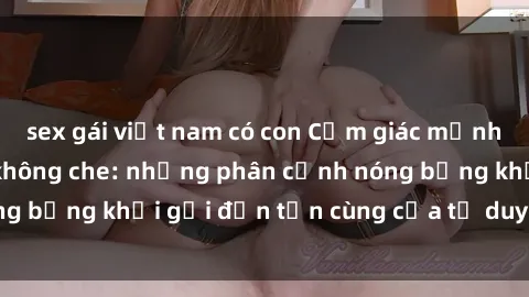 sex gái việt nam có con Cảm giác mạnh mẽ với sex BDSM không che: những phân cảnh nóng bỏng khơi gợi đến tận cùng của tư duy và cơ thể.
