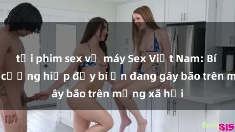 tải phim sex về máy Sex Việt Nam: Bí mật về vụ cưỡng hiếp đầy bí ẩn đang gây bão trên mạng xã hội