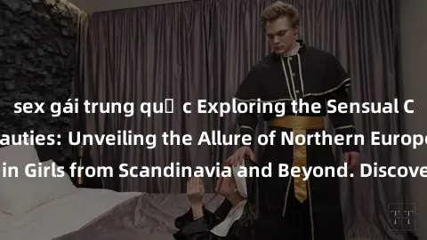 sex gái trung quốc Exploring the Sensual Charms of Nordic Beauties: Unveiling the Allure of Northern European Sexiness in Girls from Scandinavia and Beyond. Discover the Seductive Secrets of Northern 