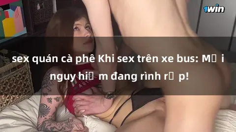 sex quán cà phê Khi sex trên xe bus: Mối nguy hiểm đang rình rập!
