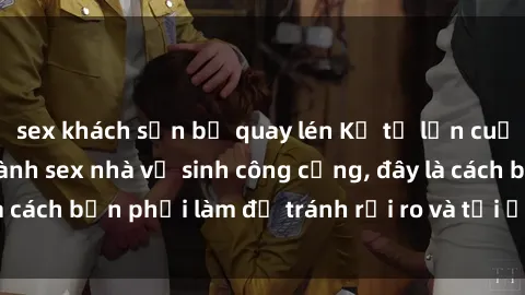 sex khách sạn bị quay lén Kể từ lần cuối cùng bạn thực hành sex nhà vệ sinh công cộng, đây là cách bạn phải làm để tránh rủi ro và tối ưu trải nghiệm.