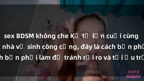 sex BDSM không che Kể từ lần cuối cùng bạn thực hành sex nhà vệ sinh công cộng, đây là cách bạn phải làm để tránh rủi ro và tối ưu trải nghiệm.