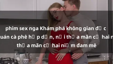 phim sex nga Khám phá không gian độc đáo tại sex quán cà phê hấp dẫn, nơi thỏa mãn cả hai niềm đam mê