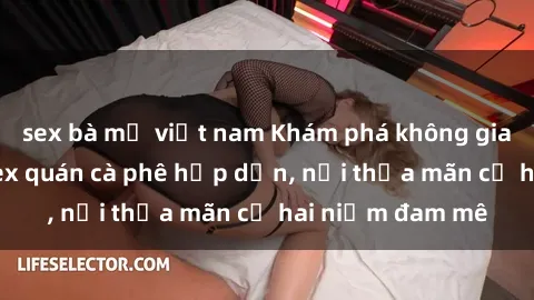 sex bà mẹ việt nam Khám phá không gian độc đáo tại sex quán cà phê hấp dẫn, nơi thỏa mãn cả hai niềm đam mê