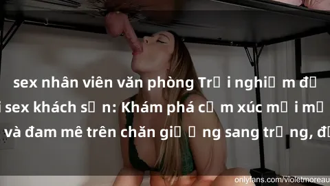 sex nhân viên văn phòng Trải nghiệm đỉnh cao tình yêu tại sex khách sạn: Khám phá cảm xúc mới mẻ và đam mê trên chăn giường sang trọng, độc đáo, không giới hạn.