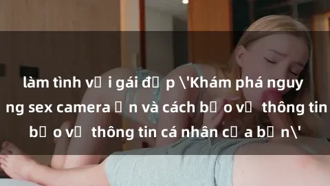 làm tình với gái đẹp 'Khám phá nguy cơ của việc sử dụng sex camera ẩn và cách bảo vệ thông tin cá nhân của bạn'