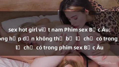 sex hot girl việt nam Phim sex Bắc Âu: Những cảnh nóng hấp dẫn không thể bỏ lỡ chỉ có trong phim sex Bắc Âu