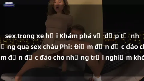 sex trong xe hơi Khám phá vẻ đẹp tự nhiên và văn hóa đa dạng qua sex châu Phi: Điểm đến độc đáo cho những trải nghiệm khó quên