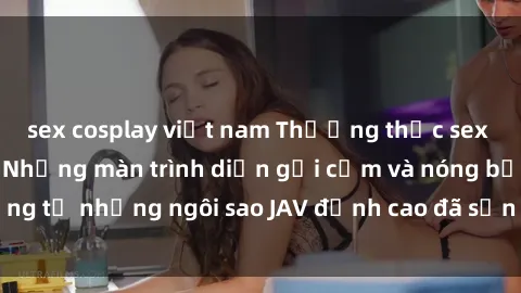 sex cosplay việt nam Thưởng thức sex JAV idol miễn phí: Những màn trình diễn gợi cảm và nóng bỏng từ những ngôi sao JAV đỉnh cao đã sẵn sàng để bạn khám phá.
