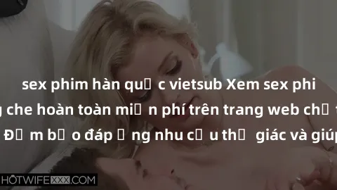 sex phim hàn quốc vietsub Xem sex phim Việt Nam không che hoàn toàn miễn phí trên trang web chất lượng cao. Đảm bảo đáp ứng nhu cầu thị giác và giúp thỏa mãn mong muốn của bạn.