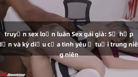 truyện sex loạn luân Sex gái già: Sự hấp dẫn và kỳ diệu của tình yêu ở tuổi trung niên