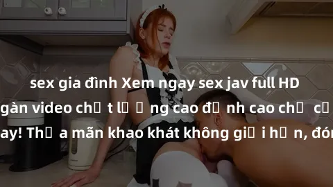sex gia đình Xem ngay sex jav full HD miễn phí - Hàng ngàn video chất lượng cao đỉnh cao chỉ cần click vào ngay! Thỏa mãn khao khát không giới hạn, đón chờ những trải nghiệm mới lạ!