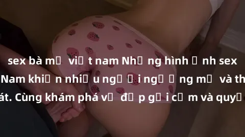 sex bà mẹ việt nam Những hình ảnh sex gái sinh viên Việt Nam khiến nhiều người ngưỡng mộ và thèm khát. Cùng khám phá vẻ đẹp gợi cảm và quyến rũ của những cô gái trẻ này.