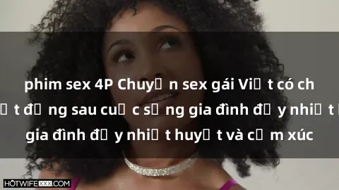phim sex 4P Chuyện sex gái Việt có chồng: Những bí mật đằng sau cuộc sống gia đình đầy nhiệt huyết và cảm xúc