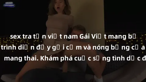 sex tra tấn việt nam Gái Việt mang bầu và làm tình: Màn trình diễn đầy gợi cảm và nóng bỏng của phụ nữ mang thai. Khám phá cuộc sống tình dục đầy hấp dẫn và mới lạ của họ!